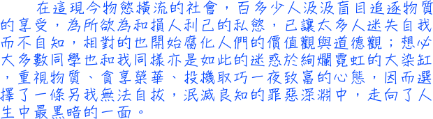 在這現今物慾橫流的社會，百多少人汲汲盲目追逐物質的享受，為所欲為和損人利己的私慾，已讓太多人迷失自我而不自知，相對的也開始腐化人們的價值觀與道德觀；想必大多數同學也和我同樣亦是如此的迷惑於絢爛霓虹的大染缸，重視物質、貪享榮華、投機取巧一夜致富的心態，因而選擇了一條另我無法自拔，泯滅良知的罪惡深淵中，走向了人生中最黑暗的一面。