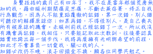 身繫桎梏的歲月已有四年了，我不在是當年那個荒唐無知的我，藉由服刑期間痛定思痛，不斷去蕪存菁，修正自我行為觀念，因為人不能重蹈覆徹的犯錯，第一次錯，別人猶可聽你的解釋原諒你；如果再錯，不得怪別人，是自己喪失所有被原諒的機會。未服刑前我已經犯錯了一次，所以我沒有機會再犯錯，我相信，只要能記取此次教訓，往後要認真踏實地跨出每一個步伐，我將再度擁有光明與希望的前程，如此才不會辜負一切愛我、關心我的人。知錯必改仍不晚，浪子回頭金不換，願各位同學共勉之。