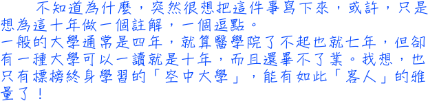 不知道為什麼，突然很想把這件事寫下來，或許，只是想為這十年做一個註解，一個逗點。一般的大學通常是四年，就算醫學院了不起也就七年，但卻有一種大學可以一讀就是十年，而且還畢不了業。我想，也只有標榜終身學習的「空中大學」，能有如此「客人」的雅量了！