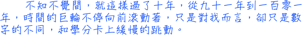 不知不覺間，就這樣過了十年，從91年到101年，時間的巨輪不停向前滾動著，只是對我而言，卻只是數字的不同，和學分卡上緩慢的跳動。