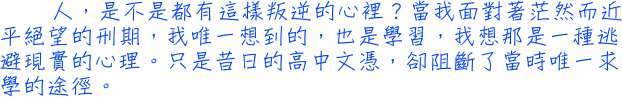 人，是不是都有這樣叛逆的心裡？當我面對著茫然而近平絕望的刑期，我唯一想到的，也是學習，我想那是一種逃避現實的心理。只是昔日的高中文憑，卻阻斷了當時唯一求學的途徑。