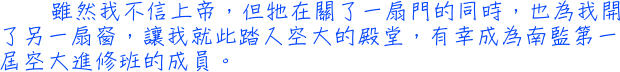 雖然我不信上帝，但牠在關了一扇門的同時，也為我開了另一扇窗，讓我就此踏入空大的殿堂，有幸成為南監第一屆空大進修班的成員。