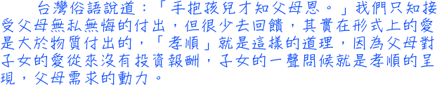 台灣俗語說道：「手抱孩兒才知父母恩。」我們只知接受父母無私無悔的付出，但很少去回饋，其實在形式上的愛是大於物質付出的，「孝順」就是這樣的道理，因為父母對子女的愛從來沒有投資報酬，子女的一聲問候就是孝順的呈現，父母需求的動力。