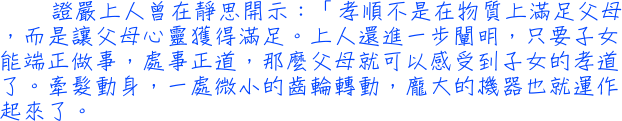 證嚴上人曾在靜思開示：「孝順不是在物質上滿足父母，而是讓父母心靈獲得滿足。上人還進一步闡明，只要子女能端正做事，處事正道，那麼父母就可以感受到子女的孝道了。牽髮動身，一處微小的齒輪轉動，龐大的機器也就運作起來了。