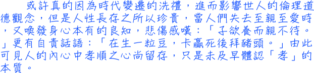 或許真的因為時代變遷的洗禮，進而影響世人的倫理道德觀念，但是人性長存之所以珍貴，當人們失去至親至愛時，又喚發身心本有的良知，悲傷感嘆：「子欲養而親不待。」更有自責話語：「在生一粒豆，卡贏死後拜豬頭。」由此可見人的內心中孝順之心尚留存，只是未及早體認「孝」的本質。