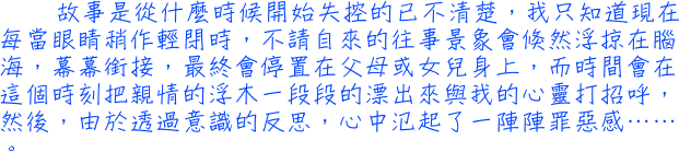 故事是從什麼時候開始失控的已不清楚，我只知道現在每當眼睛稍作輕閉時，不請自來的往事景象會倏然浮掠在腦海，幕幕銜接，最終會停置在父母或女兒身上，而時間會在這個時刻把親情的浮木一段段的漂出來與我的心靈打招呼，然後，由於透過意識的反思，心中氾起了一陣陣罪惡感……。