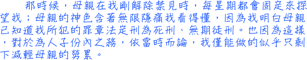 那時候，母親在我剛解除禁見時，每星期都會固定來探望我；母親的神色含著無限隱痛我看得懂，因為我明白母親已知道我所犯的罪章法定刑為死刑、無期徒刑。也因為這樣，對於為人子份內之務，依當時而論，我僅能做的似乎只剩下減輕母親的勞累。