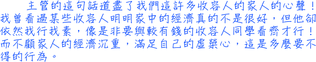 主管的這句話道盡了我們這許多收容人的家人的心聲！我曾看過某些收容人明明家中的經濟真的不是很好，但他卻依然我行我素，像是非要與較有錢的收容人同學看齊才行！而不顧家人的經濟沉重，滿足自己的虛榮心，這是多麼要不得的行為。