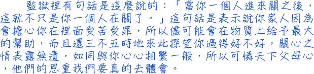 監獄裡有句話是這麼說的：「當你一個人進來關之後，這就不只是你一個人在關了。」這句話是表示說你家人因為會擔心你在裡面受苦受罪，所以儘可能會在物質上給予最大的幫助，而且還三不五時地來此探望你過得好不好，關心之情表露無遺，如同與你心心相繫一般，所以可憐天下父母心，他們的恩重我們要真的去體會。