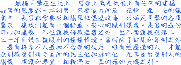 無論同學在生活上，管理上或是伙食上有任何的建議，長官的態度都一本初衷，只要能力所及，在情、理、法的範圍內，長官都會要求相關單位儘速改善，來滿足同學的各項需求，讓我們能有一個舒適、安心的服刑環境。長官的這份用心和關懷，不但讓我倍感溫馨之外，也不禁讓我想起二、三十年前我在監服刑的種種情境。當時除了封閉和專制之外，還有許多不人道和不合理的規定，唯有經歷過的人，才能深刻感受到現今監所的民主化和透明化，尤其是對受刑人的關懷、照護和尊重，相較過去，真的宛如天壤之別。