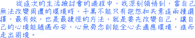 從這次的生活檢討會的過程中，我深刻領悟到，當自己無法改變周遭的環境時，千萬不能只有抱怨和失意這兩種選擇，最有效，也是最捷徑的方法，就是要先改變自己，讓自己的心境能隨遇而安，心無旁念則能全心去適應環境，進而走出困境。