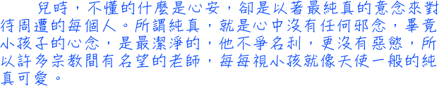 兒時，不懂的什麼是心安，卻是以著最純真的意念來對待周遭的每個人。所謂純真，就是心中沒有任何邪念，畢竟小孩子的心念，是最潔淨的，他不爭名利，更沒有惡慾，所以許多宗教間有名望的老師，每每視小孩就像天使一般的純真可愛。