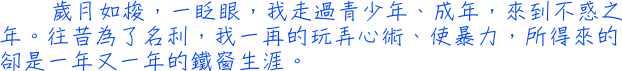 歲月如梭，一眨眼，我走過青少年、成年，來到不惑之年。往昔為了名利，我一再的玩弄心術、使暴力，所得來的卻是一年又一年的鐵窗生涯。