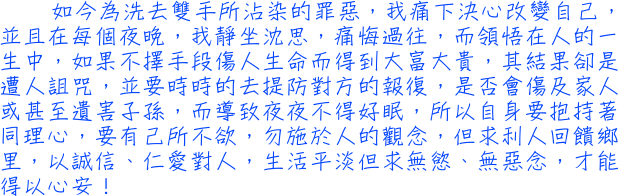 如今為洗去雙手所沾染的罪惡，我痛下決心改變自己，並且在每個夜晚，我靜坐沈思，痛悔過往，而領悟在人的一生中，如果不擇手段傷人生命而得到大富大貴，其結果卻是遭人詛咒，並要時時的去提防對方的報復，是否會傷及家人或甚至遺害子孫，而導致夜夜不得好眠，所以自身要抱持著同理心，要有己所不欲，勿施於人的觀念，但求利人回饋鄉里，以誠信、仁愛對人，生活平淡但求無慾、無惡念，才能得以心安！