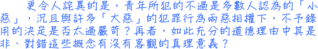 更令人詫異的是，青年所犯的不過是多數人認為的「小惡」，況且與許多「大惡」的犯罪行為兩惡相權下，不予錄用的決定是否太過嚴苛？再者，如此充分的道德理由中其是非、對錯這些概念有沒有客觀的真理意義？