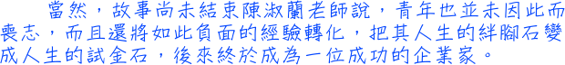 當然，故事尚未結束──陳淑蘭老師說，青年也並未因此而喪志，而且還將如此負面的經驗轉化，把其人生的絆腳石變成人生的試金石，後來終於成為一位成功的企業家。