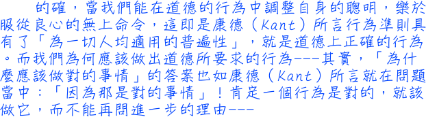 的確，當我們能在道德的行為中調整自身的聰明，樂於服從良心的無上命令，這即是康德〈kant〉所言行為準則具有了「為一切人均適用的普遍性」，就是道德上正確的行為。而我們為何應該做出道德所要求的行為──其實，「為什麼應該做對的事情」的答案也如康德〈kant〉所言就在問題當中：「因為那是對的事情」！肯定一個行為是對的，就該做它，而不能再問進一步的理由──