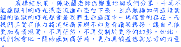 演講結束前，陳淑蘭老師仍鄭重地與我們分享，千萬不能讓服刑的時光憑空流逝而空白下來，因為無論如何這段禁錮的監獄的時光都會是我們生命過程中一場確實的存在。而我們其實有能力將這些痛苦與不如意奇蹟般轉移，讓自己能更加看清現實，不再茫然，不再受制於更多的幻影。如此，我們就會比一開始感到痛苦時，更加具備道德與思考的力量。