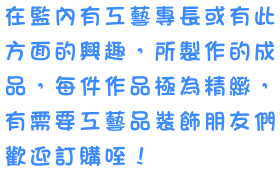 在監內有工藝專長或有此方面的興趣，所製作的成品，每件作品極為精緻，有需要工藝品裝飾朋友們歡迎訂購喔！