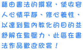 藉由書法的撰寫，使收容人心情平靜、修心養性，以達到監內教化的目的並舒解在監壓力，此區在書法作品歡迎欣賞！