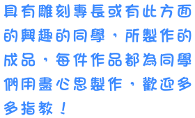 具有雕刻專長或有此方面的興趣的同學，所製作的成品，每件作品都為同學們用盡心思製作，歡迎多多指教！