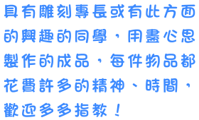 具有雕刻專長或有此方面的興趣的同學，用盡心思製作的成品，每件物品都花費許多的精神、時間，歡迎多多指教！
