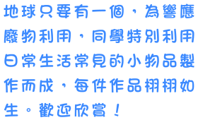 地球只要有一個，為響應廢物利用，同學特別利用日常生活常見的小物品製作而成，每件作品栩栩如生。歡迎欣賞！