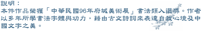 本件作品剛榮獲「中華民國96年府城美術展」書法類入選獎。作者以多年所學書法字體與功力，藉由古文詩詞來表達自我心境及中國文字之美。