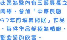 此區為監內有工藝專長之同學，參加「中華民國97年府城美術展」作品，每件作品都極為精緻，歡迎您的欣賞。