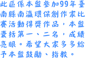 本區係本監參加99年臺南縣南瀛環保創作家得獎作品，本監囊括第一二名。希望大家多多給鼓勵與指教。