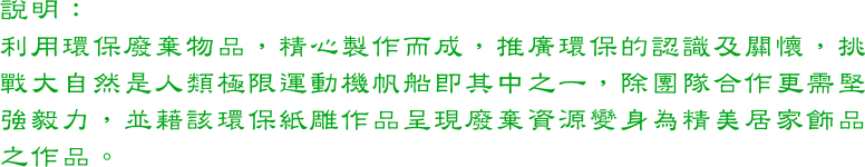 利用環保廢棄物品，精心製作而成，推廣環保的認識及關懷，挑戰大自然是人類極限運動機帆船即其中之一，除團隊合作更需堅強毅力，並藉該環保紙雕作品呈現廢棄資源變身為精美居家飾品之作品。