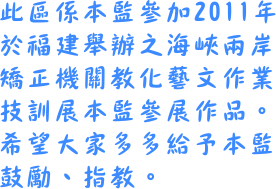 此區係本監參加2011年於福建舉辦之海峽兩岸教化藝文作業技訓展參展作品，敬請大家多多給予本監鼓勵、指教。