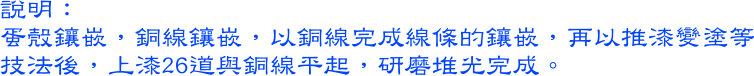 蛋殼鑲嵌，銅線鑲嵌，以銅線完成線條的鑲嵌，再以推漆變塗等技法後，上漆26道與銅線平起，研磨堆光完成