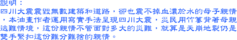 四川大震震毀無數建築和道路，卻也震不掉血濃於水的母子親情，本油畫作者運用寫實手法呈現四川大震，災民用竹簍背著母親逃難情境，這份親情不管面對多大的災難，就算是天崩地裂仍是雙手緊扣這份難分難捨的親情。