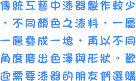 傳統工藝中漆器製作較少，不同顏色之漆料，一層一層疊成一塊，再以不同角度磨出色澤與形狀。歡迎需要漆器的朋友們選購
